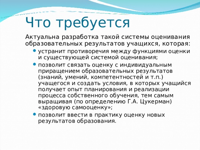 Что требуется Актуальна разработка такой системы оценивания образовательных результатов учащихся, которая: устранит противоречия между функциями оценки и существующей системой оценивания; позволит связать оценку с индивидуальным приращением образовательных результатов (знаний, умений, компетентностей и т.п.) учащегося и создать условия, в которых учащийся получает опыт планирования и реализации процесса собственного обучения, тем самым выращивая (по определению Г.А. Цукерман) «здоровую самооценку»; позволит ввести в практику оценку новых результатов образования. устранит противоречия между функциями оценки и существующей системой оценивания; позволит связать оценку с индивидуальным приращением образовательных результатов (знаний, умений, компетентностей и т.п.) учащегося и создать условия, в которых учащийся получает опыт планирования и реализации процесса собственного обучения, тем самым выращивая (по определению Г.А. Цукерман) «здоровую самооценку»; позволит ввести в практику оценку новых результатов образования.  