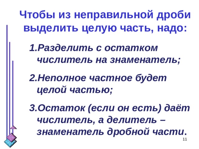 Чтобы из неправильной дроби выделить целую часть, надо: Разделить с остатком числитель на знаменатель; Неполное частное будет целой частью; Остаток (если он есть) даёт числитель, а делитель – знаменатель дробной части .  