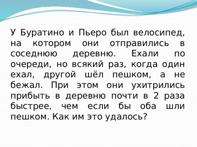 У Буратино и Пьеро был велосипед, на котором они отправились в соседнюю деревню. Ехали по очереди, но всякий раз, когда один ехал, другой шёл пешком, а не бежал. При этом они ухитрились прибыть в деревню почти в 2 раза быстрее, чем если бы оба шли пешком. Как им это удалось? 