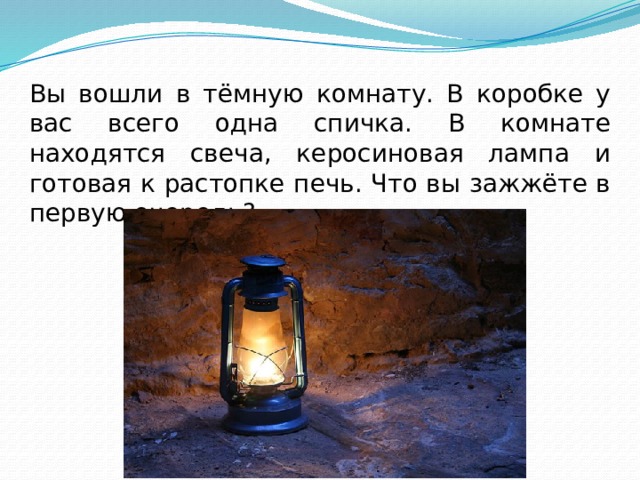 Вы вошли в тёмную комнату. В коробке у вас всего одна спичка. В комнате находятся свеча, керосиновая лампа и готовая к растопке печь. Что вы зажжёте в первую очередь? 