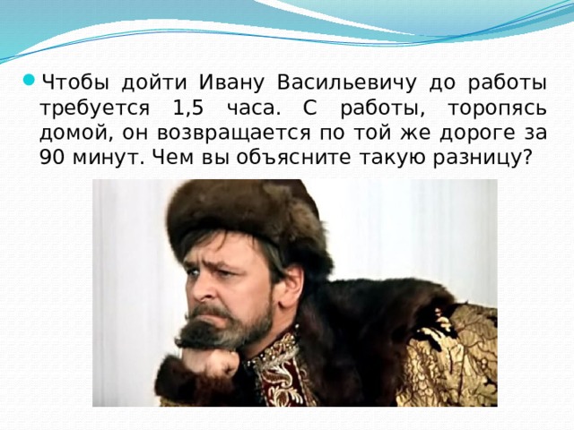 Чтобы дойти Ивану Васильевичу до работы требуется 1,5 часа. С работы, торопясь домой, он возвращается по той же дороге за 90 минут. Чем вы объясните такую разницу? 