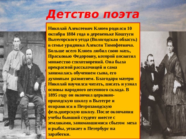 Детство поэта Николай Алексеевич Клюев родился 10 октября 1884 года в деревеньке Коштуги Вытегорского уезда (Вологодская область) в семье урядника Алексея Тимофеевича. Больше всего Клюев любил свою мать, Прасковью Федоровну, которой посвятил множество стихотворений. Она была прекрасной рассказчицей и сама занималась обучением сына, его духовным развитием. Благодаря матери Николай научился читать, писать и узнал основы народного песенного склада. В 1895 году он окончил церковно-приходскую школу в Вытегре и отправился в Петрозаводскую фельдшерскую школу. После окончания учебы бывший студент вместе с земляками, занимавшимися сбытом меха и рыбы, уезжает в Петербург на заработки. 