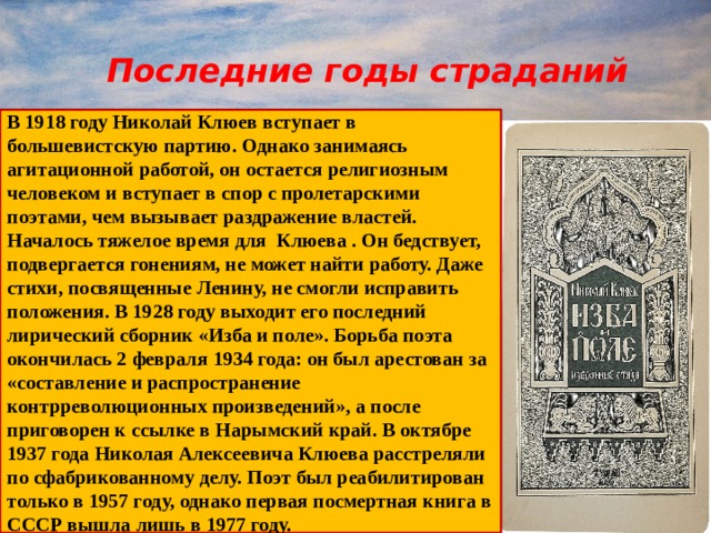  Последние годы страданий  В 1918 году Николай Клюев вступает в большевистскую партию. Однако занимаясь агитационной работой, он остается религиозным человеком и вступает в спор с пролетарскими поэтами, чем вызывает раздражение властей. Началось тяжелое время для Клюева . Он бедствует, подвергается гонениям, не может найти работу. Даже стихи, посвященные Ленину, не смогли исправить положения.  В 1928 году выходит его последний лирический сборник «Изба и поле». Борьба поэта окончилась 2 февраля 1934 года: он был арестован за «составление и распространение контрреволюционных произведений», а после приговорен к ссылке в Нарымский край. В октябре 1937 года Николая Алексеевича Клюева расстреляли по сфабрикованному делу. Поэт был реабилитирован только в 1957 году, однако первая посмертная книга в СССР вышла лишь в 1977 году.  