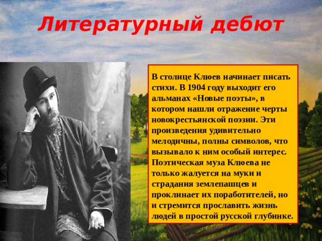 Литературный дебют  В столице Клюев начинает писать стихи. В 1904 году выходит его альманах «Новые поэты», в котором нашли отражение черты новокрестьянской поэзии. Эти произведения удивительно мелодичны, полны символов, что вызывало к ним особый интерес. Поэтическая муза Клюева не только жалуется на муки и страдания землепашцев и проклинает их поработителей, но и стремится прославить жизнь людей в простой русской глубинке.  