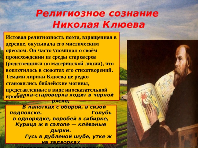 Религиозное сознание  Николая Клюева Истовая религиозность поэта, взращенная в деревне, окутывала его мистическим ореолом. Он часто упоминал о своём происхождении из среды староверов (родственники по материнской линии), что воплотилось в сюжетах его стихотворений. Темами лирики Клюева не редко становились библейские мотивы, представленные в виде иносказательной иронии.  Галка-староверка ходит в черной ряске,  В лапотках с оборой, в сизой подпояске. Голубь в однорядке, воробей в сибирке, Курица ж в салопе — клёваные дырки.  Гусь в дубленой шубе, утке ж на задворках  Щеголять далося в дедовских опорках. 