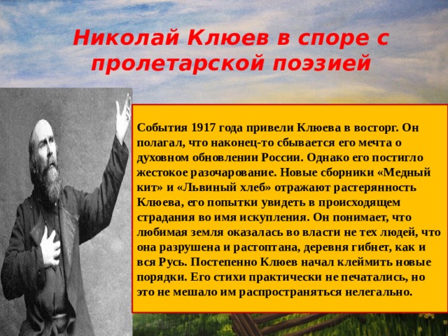  Николай Клюев в споре с пролетарской поэзией  События 1917 года привели Клюева в восторг. Он полагал, что наконец-то сбывается его мечта о духовном обновлении России. Однако его постигло жестокое разочарование. Новые сборники «Медный кит» и «Львиный хлеб» отражают растерянность Клюева, его попытки увидеть в происходящем страдания во имя искупления. Он понимает, что любимая земля оказалась во власти не тех людей, что она разрушена и растоптана, деревня гибнет, как и вся Русь. Постепенно Клюев начал клеймить новые порядки. Его стихи практически не печатались, но это не мешало им распространяться нелегально.  