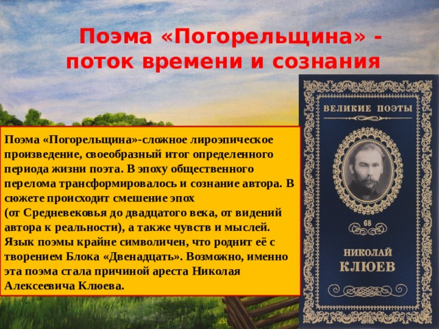  Поэма «Погорельщина» - поток времени и сознания Поэма «Погорельщина»-сложное лироэпическое произведение, своеобразный итог определенного периода жизни поэта. В эпоху общественного перелома трансформировалось и сознание автора. В сюжете происходит смешение эпох (от Средневековья до двадцатого века, от видений автора к реальности), а также чувств и мыслей. Язык поэмы крайне символичен, что роднит её с творением Блока «Двенадцать». Возможно, именно эта поэма стала причиной ареста Николая Алексеевича Клюева. 