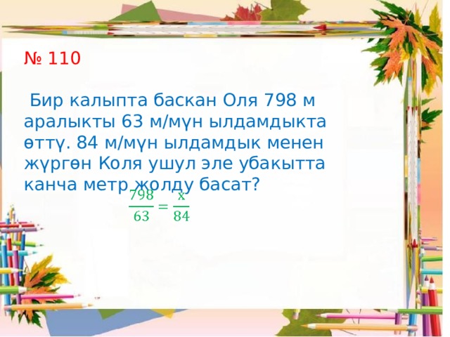 № 110  Бир калыпта баскан Оля 798 м аралыкты 63 м/мүн ылдамдыкта өттү. 84 м/мүн ылдамдык менен жүргөн Коля ушул эле убакытта канча метр жолду басат?   