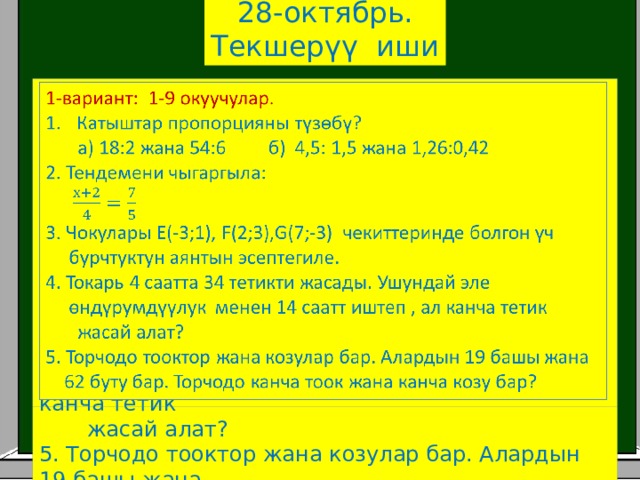 28-октябрь. Текшерүү иши   1-вариант: 1-9 окуучулар. Катыштар пропорцияны түзөбү?  а) 18:2 жана 54:6 б) 4,5: 1,5 жана 1,26:0,42 2. Тендемени чыгаргыла: 3. Чокулары Е(-3;1), F(2;3),G(7;-3) чекиттеринде болгон үч  бурчтуктун аянтын эсептегиле. 4. Токарь 4 саатта 34 тетикти жасады. Ушундай эле  өндүрумдүүлук менен 14 саатт иштеп , ал канча тетик  жасай алат? 5. Торчодо тооктор жана козулар бар. Алардын 19 башы жана  62 буту бар. Торчодо канча тоок жана канча козу бар? 