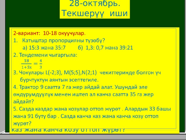 28-октябрь. Текшерүү иши 2-вариант: 10-18 окуучулар.   Катыштар пропорцияны түзөбү?  а) 15:3 жана 35:7 б) 1,3: 0,7 жана 39:21 2. Тендемени чыгаргыла: 3. Чокулары L(-2;3), M(5;5),N(2;1) чекиттеринде болгон үч  бурчтуктун аянтын эсептегиле. 4. Трактор 9 саатта 7 га жер айдай алат. Ушундай эле өндүрумдүүлүк менен иштеп ал канча саатта 35 га жер айдайт? 5. Сазда каздар жана козулар оттоп жүрөт . Алардын 33 башы жана 91 буту бар . Сазда канча каз жана канча козу оттоп жүрөт? 
