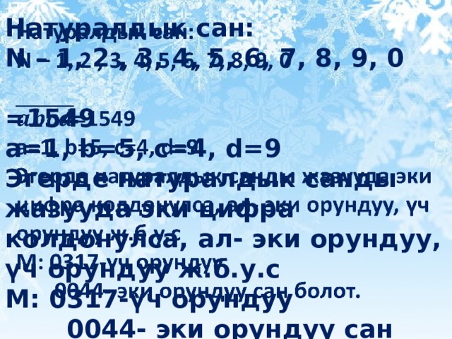 Натуралдык сан:   N – 1, 2 , 3, 4, 5, 6, 7, 8, 9, 0  =1549 a=1, b=5, c=4, d=9 Эгерде натуралдык санды жазууда эки цифра колдонулса, ал- эки орундуу, үч орундуу ж.б.у.с М: 0317-үч орундуу  0044- эки орундуу сан болот. 