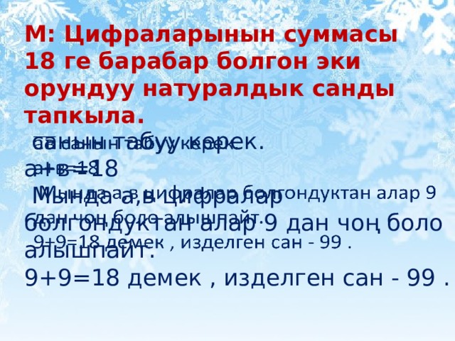 М: Цифраларынын суммасы 18 ге барабар болгон эки орундуу натуралдык санды тапкыла.  санын табуу керек.   а+в=18  Мында а,в цифралар болгондуктан алар 9 дан чоң боло алышпайт. 9+9=18 демек , изделген сан - 99 . 