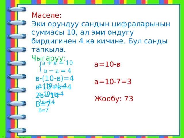 Маселе: Эки орундуу сандын цифраларынын суммасы 10, ал эми ондугу бирдигинен 4 кө кичине. Бул санды тапкыла. Чыгаруу:   в-(10-в)=4 в-10+в=4 2в=14 В=7 а=10-в а=10-7=3 Жообу: 73 