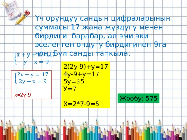 Үч орундуу сандын цифраларынын суммасы 17 жана жүздүгү менен бирдиги барабар, ал эми эки эселенген ондугу бирдигинен 9га чоң. Бул санды тапкыла.   2(2у-9)+у=17 4у-9+у=17 5у=35 У=7 Х=2*7-9=5    х=2у-9 Жообу: 575 