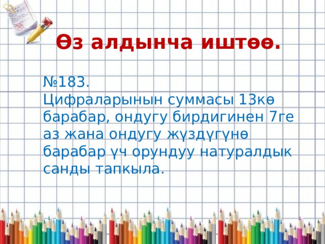 Өз алдынча иштөө. № 183. Цифраларынын суммасы 13кө барабар, ондугу бирдигинен 7ге аз жана ондугу жүздүгүнө барабар үч орундуу натуралдык санды тапкыла. 