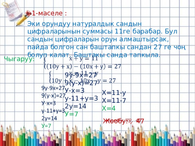 1-маселе : Эки орундуу натуралдык сандын цифраларынын суммасы 11ге барабар. Бул сандын цифраларын орун алмаштырсак, пайда болгон сан баштапкы сандан 27 ге чоң болуп калат. Баштакы санда тапкыла. Чыгаруу:   9у-9х=27 9(у-х)=27 У-х=3 у-11+у=3 2у=14 У=7 Х=11-у Х=11-7 Х=4 Жообу: , 47   