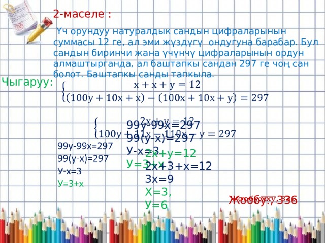 2-маселе :  Үч орундуу натуралдык сандын цифраларынын суммасы 12 ге, ал эми жүздүгү ондугуна барабар. Бул сандын биринчи жана үчүнчү цифраларынын ордун алмаштырганда, ал баштапкы сандан 297 ге чоң сан болот. Баштапкы санды тапкыла. Чыгаруу:   99у-99х=297 99(у-х)=297 У-х=3 У=3+х 2х+у=12 2х+3+х=12 3х=9 Х=3, У=6 Жообу:, 336   