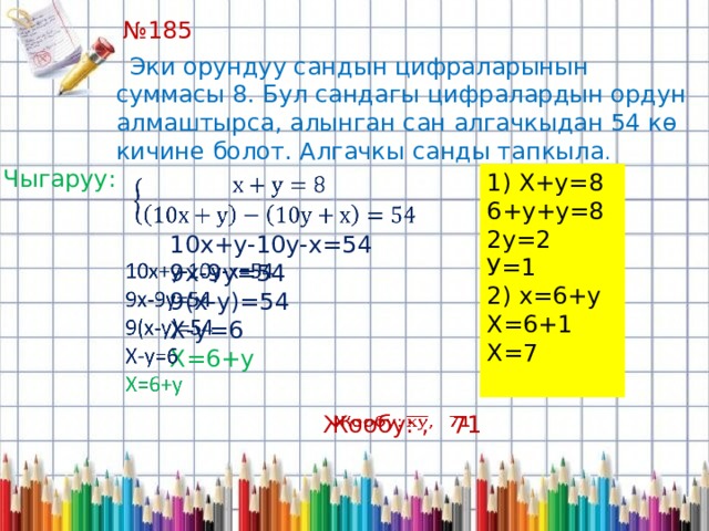 № 185   Эки орундуу сандын цифраларынын суммасы 8. Бул сандагы цифралардын ордун алмаштырса, алынган сан алгачкыдан 54 кө кичине болот. Алгачкы санды тапкыла . Чыгаруу: 1) Х+у=8 6+у+у=8 2у=2 У=1 2) х=6+у Х=6+1 Х=7   10х+у-10у-х=54 9х-9у=54 9(х-у)=54 Х-у=6 Х=6+у Жообу: , 71   