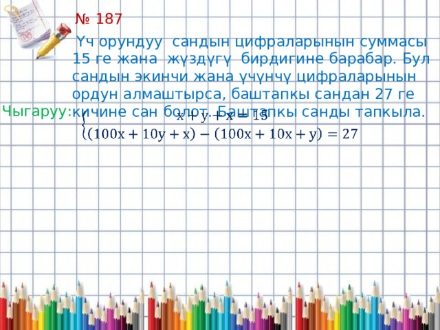 № 187  Үч орундуу сандын цифраларынын суммасы 15 ге жана жүздүгү бирдигине барабар. Бул сандын экинчи жана үчүнчү цифраларынын ордун алмаштырса, баштапкы сандан 27 ге кичине сан болот. Баштапкы санды тапкыла. Чыгаруу:   