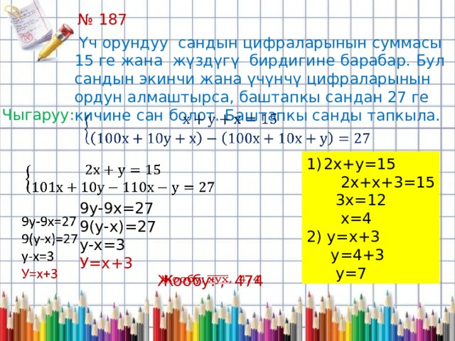 № 187  Үч орундуу сандын цифраларынын суммасы 15 ге жана жүздүгү бирдигине барабар. Бул сандын экинчи жана үчүнчү цифраларынын ордун алмаштырса, баштапкы сандан 27 ге кичине сан болот. Баштапкы санды тапкыла. Чыгаруу:   2х+у=15  2х+х+3=15  3х=12  х=4 2) у=х+3  у=4+3  у=7   9у-9х=27 9(у-х)=27 у-х=3 У=х+3 Жообу: , 474   