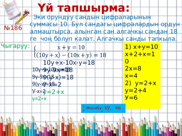 Үй тапшырма:   Эки орундуу сандын цифраларынын суммасы 10. Бул сандагы цифралардын ордун алмаштырса, алынган сан алгачкы сандан 18 ге чоң болуп калат. Алгачкы санды тапкыла . № 186 Чыгаруу: 1) х+у=10 х+2+х=10 2х=8 х=4 2) у=2+х у=2+4 У=6   10у+х-10х-у=18 9у-9х=18 9(у-х)=18 У-х=2 у=2+х Жообу: , 46   