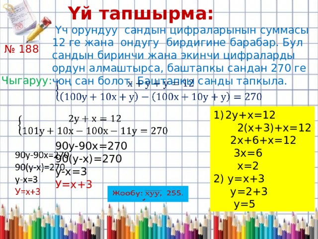 Үй тапшырма:  Үч орундуу сандын цифраларынын суммасы 12 ге жана ондугу бирдигине барабар. Бул сандын биринчи жана экинчи цифраларды ордун алмаштырса, баштапкы сандан 270 ге чоң сан болот. Баштапкы санды тапкыла. № 188 Чыгаруу:   2у+х=12  2(х+3)+х=12  2х+6+х=12  3х=6  х=2 2) у=х+3  у=2+3  у=5   90у-90х=270 90(у-х)=270 у-х=3 У=х+3 Жообу: 255.   