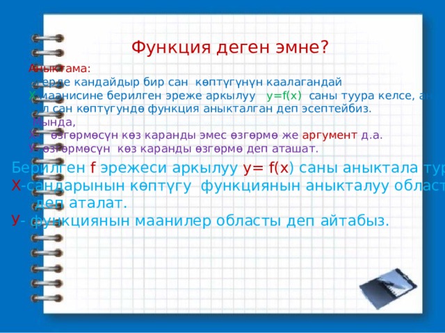Функция деген эмне? Аныктама: Эгерде кандайдыр бир сан көптүгүнүн каалагандай Х маанисине берилген эреже аркылуу у=f(x) саны туура келсе, анда бул сан көптүгундө функция аныкталган деп эсептейбиз.  Мында, Х- өзгөрмөсүн көз каранды эмес өзгөрмө же аргумент д.а. У- өзгөрмөсүн көз каранды өзгөрмө деп аташат. Берилген f эрежеси аркылуу у= f(x ) саны аныктала турган Х -сандарынын көптүгу функциянын аныкталуу областы  деп аталат. У - функциянын маанилер областы деп айтабыз. 
