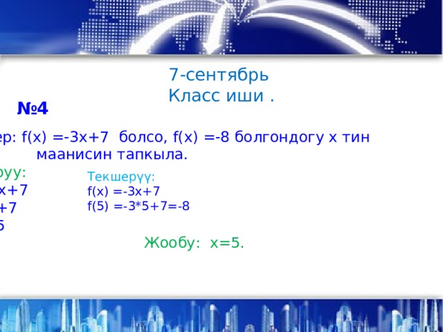 7-сентябрь Класс иши . № 4 а) Эгер: f(x) =-3x+7 болсо, f(x) =-8 болгондогу х тин  маанисин тапкыла. Чыгаруу: -8=-3х+7 3х=8+7 3х=15 Х=5 Жообу: х=5. Текшерүү:  f(x) =-3x+7 f(5) =-3*5+7=-8 