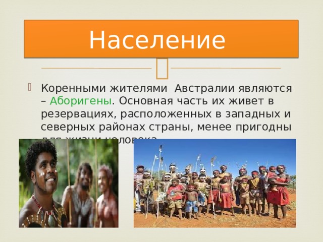 Население Коренными жителями Австралии являются – Аборигены . Основная часть их живет в резервациях, расположенных в западных и северных районах страны, менее пригодны для жизни человека. 