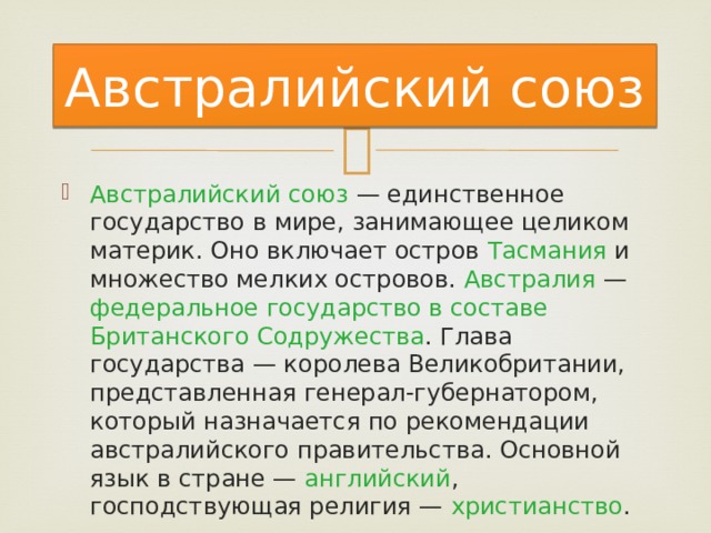 Австралийский союз Австралийский союз — единственное государство в мире, занимающее целиком материк. Оно включает остров Тасмания и множество мелких островов. Австралия — федеральное государство в составе Британского Содружества . Глава государства — королева Великобритании, представленная генерал-губернатором, который назначается по рекомендации австралийского правительства. Основной язык в стране — английский , господствующая религия — христианство . 