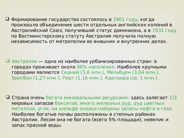 Формирование государства состоялось в 1901 году , когда произошло объединение шести отдельных английских колоний в Австралийский Союз, получивший статус доминиона, а в 1931 году по Вестминстерскому статуту Австралия получила полную независимость от метрополии во внешних и внутренних делах. Австралия — одна из наиболее урбанизированных стран: в городах проживает около 86% населения . Наиболее крупными городами являются Сидней (3,6 млн.), Мельбурн (3,04 млн.), Брисбен (1,27 млн.), Перт (1,16 млн.), Аделаида (св. 1 млн.). Страна очень богата минеральными ресурсами: здесь залегает 1/3 мировых запасов бокситов, много железных руд, руд цветных металлов, угля, на шельфе океана найдены запасы нефти и газа. Наиболее богатые почвы расположены в степных районах Австралии. Лесом она не богата (всего 5% площади), невелик и запас пресной воды. 