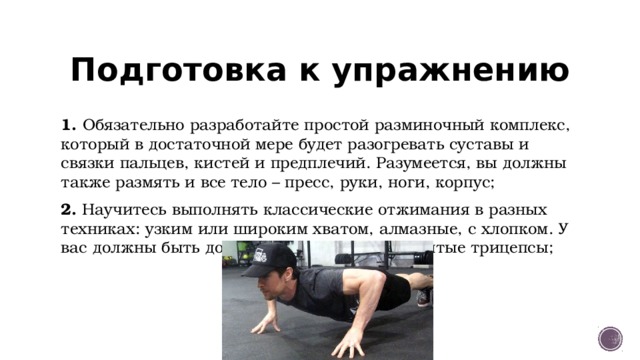 Подготовка к упражнению 1. Обязательно разработайте простой разминочный комплекс, который в достаточной мере будет разогревать суставы и связки пальцев, кистей и предплечий. Разумеется, вы должны также размять и все тело – пресс, руки, ноги, корпус; 2. Научитесь выполнять классические отжимания в разных техниках: узким или широким хватом, алмазные, с хлопком. У вас должны быть достаточно сильные и развитые трицепсы; 