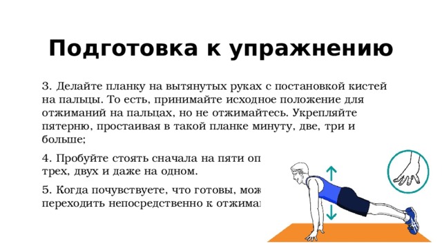 Подготовка к упражнению 3. Делайте планку на вытянутых руках с постановкой кистей на пальцы. То есть, принимайте исходное положение для отжиманий на пальцах, но не отжимайтесь. Укрепляйте пятерню, простаивая в такой планке минуту, две, три и больше; 4. Пробуйте стоять сначала на пяти опорах, потом на четырех, трех, двух и даже на одном. 5. Когда почувствуете, что готовы, можно  переходить непосредственно к отжиманию. 