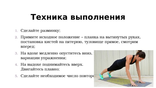 Техника выполнения Сделайте разминку; Примите исходное положение – планка на вытянутых руках, постановка кистей на пятерню, туловище прямое, смотрим вперед; На вдохе медленно опуститесь вниз, как в классической вариации упражнения; На выдохе поднимайтесь вверх.  Двигайтесь плавно; Сделайте необходимое число повторов. 