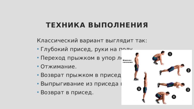 Техника выполнения Классический вариант выглядит так: Глубокий присед, руки на полу. Переход прыжком в упор лежа. Отжимание. Возврат прыжком в присед. Выпрыгивание из приседа вверх. Возврат в присед. 