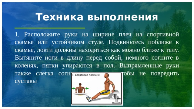Техника выполнения 1. Расположите руки на ширине плеч на спортивной скамье или устойчивом стуле. Подвиньтесь поближе к скамье, локти должны находиться как можно ближе к телу. Вытяните ноги в длину перед собой, немного согните в коленях, пятки упираются в пол. Выпрямленные руки также слегка согните в локтях, чтобы не повредить суставы 1 