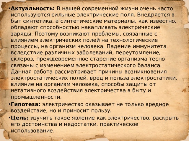 Актуальность:  В нашей современной жизни очень часто используются сильные электрические поля. Внедряется в быт синтетика, а синтетические материалы, как известно, обладают способностью накапливать электрические заряды. Поэтому возникают проблемы, связанные с влиянием электрических полей на технологические процессы, на организм человека . Падение иммунитета вследствие различных заболеваний, переутомление, склероз, преждевременное старение организма тесно связаны с изменением электростатического баланса. Данная работа рассматривает причины возникновения электростатических полей, вред и польза электростатики, влияние на организм человека, способы защиты от негативного воздействия электричества в быту и промышленности. Гипотеза: электричество оказывает не только вредное воздействие, но и приносит пользу. Цель:  изучить такое явление как электричество, раскрыть его достоинства и недостатки, практическое использование. 