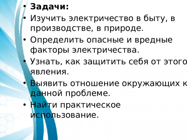 Задачи: Изучить электричество в быту, в производстве, в природе. Определить опасные и вредные факторы электричества. Узнать, как защитить себя от этого явления. Выявить отношение окружающих к данной проблеме. Найти практическое использование. 