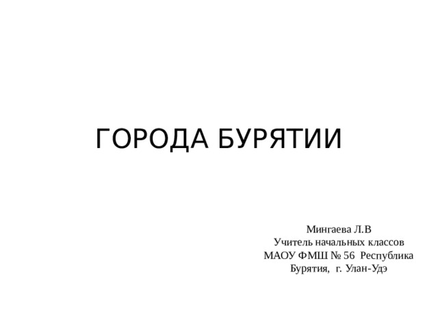 ГОРОДА БУРЯТИИ Мингаева Л.В Учитель начальных классов МАОУ ФМШ № 56 Республика Бурятия , г. Улан-Удэ 