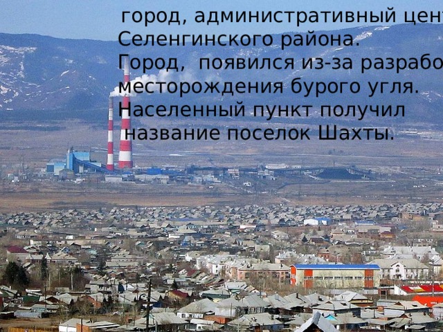   город, административный центр Селенгинского района.   Город, появился из-за разработка месторождения бурого угля. Населенный пункт получил  название поселок Шахты. 