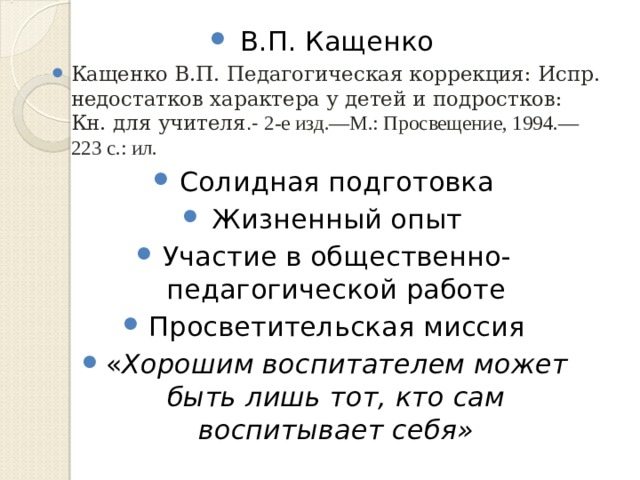В.П. Кащенко Кащенко В.П. Педагогическая коррекция: Испр. недостатков характера у детей и подростков: Кн. для учителя .- 2-е изд.—М.: Просвещение, 1994.—223 с.: ил. Солидная подготовка Жизненный опыт Участие в общественно-педагогической работе Просветительская миссия « Хорошим воспитателем может быть лишь тот, кто сам воспитывает себя» 