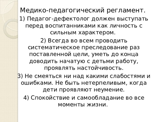 Медико-педагогический регламент. 1) Педагог-дефектолог должен выступать перед воспитанниками как личность с сильным характером. 2) Всегда во всем проводить систематическое преследование раз поставленной цели, уметь до конца доводить начатую с детьми работу, проявлять настойчивость. 3) Не смеяться ни над какими слабостями и ошибками. Не быть нетерпеливым, когда дети проявляют неумение. 4) Спокойствие и самообладание во все моменты жизни. 