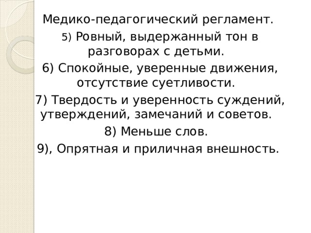 Медико-педагогический регламент. 5) Ровный, выдержанный тон в разговорах с детьми. 6) Спокойные, уверенные движения, отсутствие суетливости. 7) Твердость и уверенность суждений, утверждений, замечаний и советов. 8) Меньше слов. 9), Опрятная и приличная внешность. 