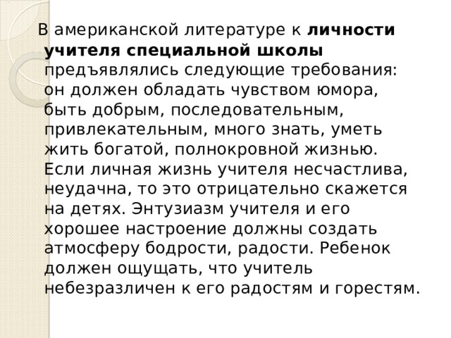  В американской литературе к личности учителя специальной школы предъявлялись следующие требования: он должен обладать чувством юмора, быть добрым, последовательным, привлекательным, много знать, уметь жить богатой, полнокровной жизнью. Если личная жизнь учителя несчастлива, неудачна, то это отрицательно скажется на детях. Энтузиазм учителя и его хорошее настроение должны создать атмосферу бодрости, радости. Ребенок должен ощущать, что учитель небезразличен к его радостям и горестям. 