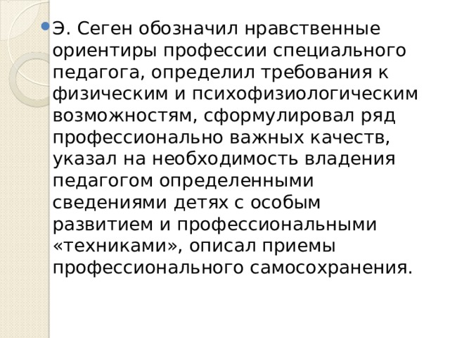Э. Сеген обозначил нравственные ориентиры профессии специального педагога, определил требования к физическим и психофизиологическим возможностям, сформулировал ряд профессионально важных качеств, указал на необходимость владения педагогом определенными сведениями детях с особым развитием и профессиональными «техниками», описал приемы профессионального самосохранения. 