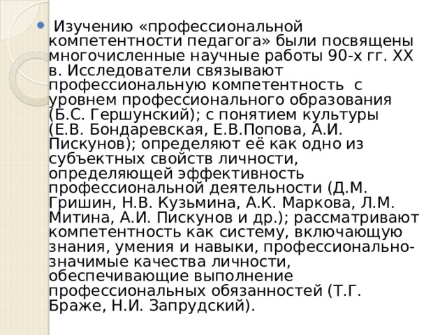  Изучению «профессиональной компетентности педагога» были посвящены многочисленные научные работы 90-х гг. XX в. Исследователи связывают профессиональную компетентность с уровнем профессионального образования (Б.С. Гершунский); с понятием культуры (Е.В. Бондаревская, Е.В.Попова, А.И. Пискунов); определяют её как одно из субъектных свойств личности, определяющей эффективность профессиональной деятельности (Д.М. Гришин, Н.В. Кузьмина, А.К. Маркова, Л.М. Митина, А.И. Пискунов и др.); рассматривают компетентность как систему, включающую знания, умения и навыки, профессионально-значимые качества личности, обеспечивающие выполнение профессиональных обязанностей (Т.Г. Браже, Н.И. Запрудский).  