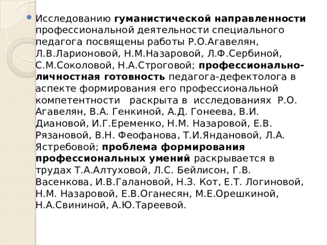 Исследованию гуманистической направленности профессиональной деятельности специального педагога посвящены работы Р.О.Агавелян, Л.В.Ларионовой, Н.М.Назаровой, Л.Ф.Сербиной, С.М.Соколовой, Н.А.Строговой; профессионально-личностная готовность педагога-дефектолога в аспекте формирования его профессиональной компетентности раскрыта в исследованиях Р.О. Агавелян, В.А. Генкиной, А.Д. Гонеева, В.И. Диановой, И.Г.Еременко, Н.М. Назаровой, Е.В. Рязановой, В.Н. Феофанова, Т.И.Яндановой, Л.А. Ястребовой; проблема формирования профессиональных умений раскрывается в трудах Т.А.Алтуховой, Л.С. Бейлисон, Г.В. Васенкова, И.В.Галановой, Н.З. Кот, Е.Т. Логиновой, Н.М. Назаровой, Е.В.Оганесян, М.Е.Орешкиной, Н.А.Свининой, А.Ю.Тареевой. 