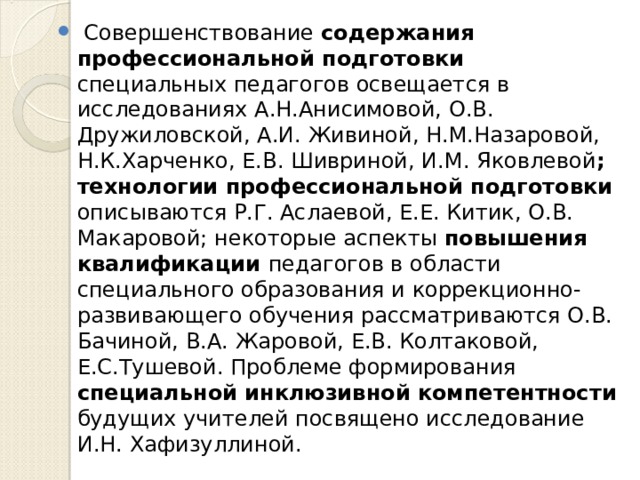  Совершенствование содержания профессиональной подготовки специальных педагогов освещается в исследованиях А.Н.Анисимовой, О.В. Дружиловской, А.И. Живиной, Н.М.Назаровой, Н.К.Харченко, Е.В. Шивриной, И.М. Яковлевой ; технологии профессиональной подготовки описываются Р.Г. Аслаевой, Е.Е. Китик, О.В. Макаровой; некоторые аспекты повышения квалификации педагогов в области специального образования и коррекционно-развивающего обучения рассматриваются О.В. Бачиной, В.А. Жаровой, Е.В. Колтаковой, Е.С.Тушевой. Проблеме формирования специальной инклюзивной компетентности будущих учителей посвящено исследование И.Н. Хафизуллиной.  