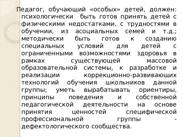 Педагог, обучающий «особых» детей, должен: психологически быть готов принять детей с физическими недостатками, с трудностями в обучении, из асоциальных семей и т.д.; методически быть готов к созданию специальных условий для детей с ограниченными возможностями здоровья в рамках существующей массовой образовательной системы, к разработке и реализации коррекционно-развивающих технологий обучения школьников данной группы; уметь вырабатывать ориентиры, принципы поведения и собственной педагогической деятельности на основе принятия ценностей специфической профессиональной группы - дефектологического сообщества. 