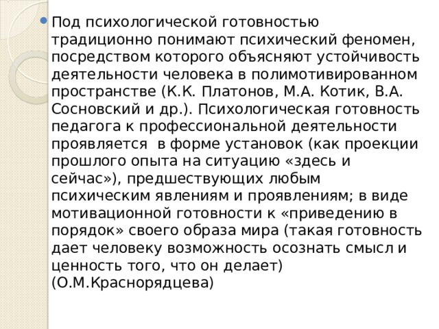 Под психологической готовностью традиционно понимают психический феномен, посредством которого объясняют устойчивость деятельности человека в полимотивированном пространстве (К.К. Платонов, М.А. Котик, В.А. Сосновский и др.). Психологическая готовность педагога к профессиональной деятельности проявляется в форме установок (как проекции прошлого опыта на ситуацию «здесь и сейчас»), предшествующих любым психическим явлениям и проявлениям; в виде мотивационной готовности к «приведению в порядок» своего образа мира (такая готовность дает человеку возможность осознать смысл и ценность того, что он делает) (О.М.Краснорядцева)  
